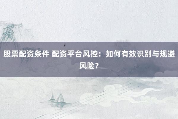 股票配资条件 配资平台风控：如何有效识别与规避风险？
