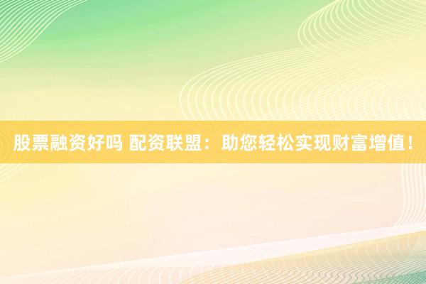 股票融资好吗 配资联盟：助您轻松实现财富增值！