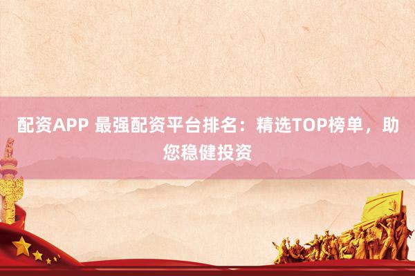 配资APP 最强配资平台排名：精选TOP榜单，助您稳健投资