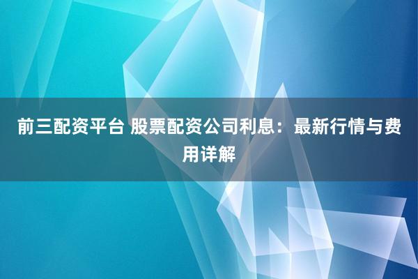 前三配资平台 股票配资公司利息：最新行情与费用详解