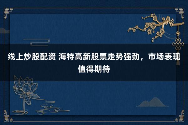 线上炒股配资 海特高新股票走势强劲，市场表现值得期待