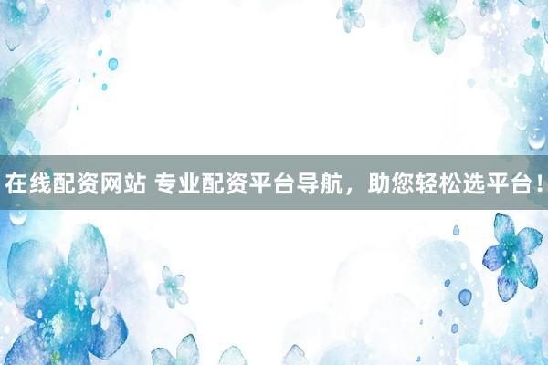 在线配资网站 专业配资平台导航，助您轻松选平台！