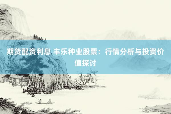 期货配资利息 丰乐种业股票：行情分析与投资价值探讨
