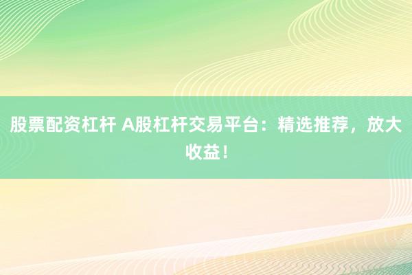 股票配资杠杆 A股杠杆交易平台：精选推荐，放大收益！