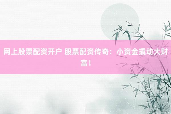 网上股票配资开户 股票配资传奇：小资金撬动大财富！