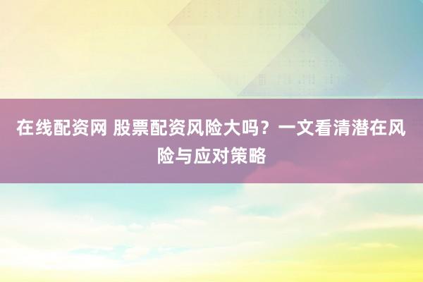 在线配资网 股票配资风险大吗？一文看清潜在风险与应对策略