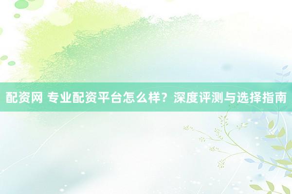 配资网 专业配资平台怎么样？深度评测与选择指南