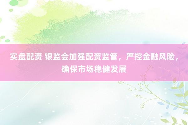 实盘配资 银监会加强配资监管，严控金融风险，确保市场稳健发展