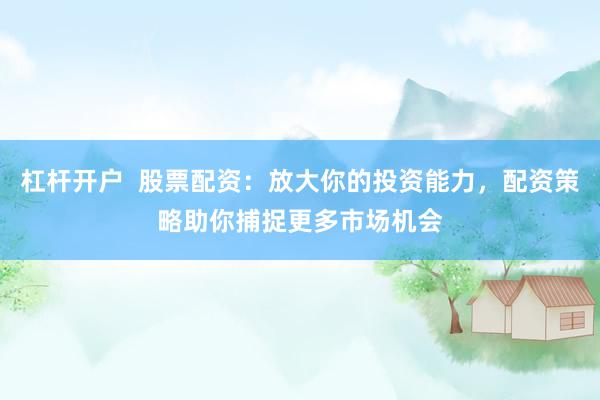 杠杆开户  股票配资：放大你的投资能力，配资策略助你捕捉更多市场机会