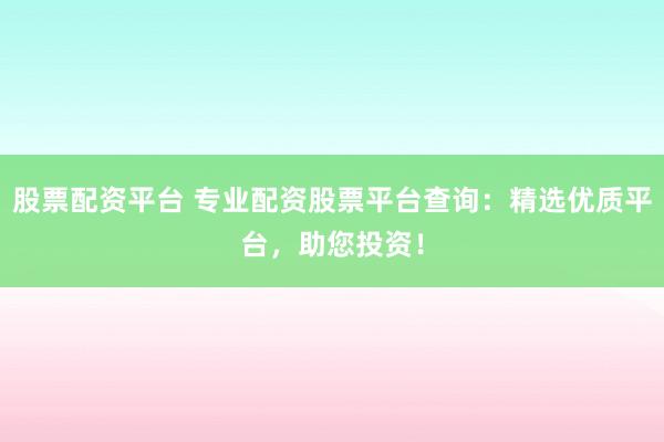 股票配资平台 专业配资股票平台查询：精选优质平台，助您投资！