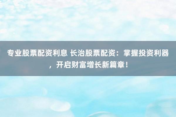 专业股票配资利息 长治股票配资：掌握投资利器，开启财富增长新篇章！