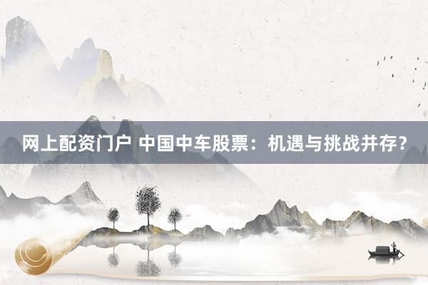 网上配资门户 中国中车股票：机遇与挑战并存？