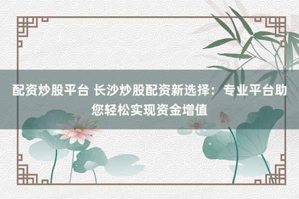 配资炒股平台 长沙炒股配资新选择：专业平台助您轻松实现资金增值