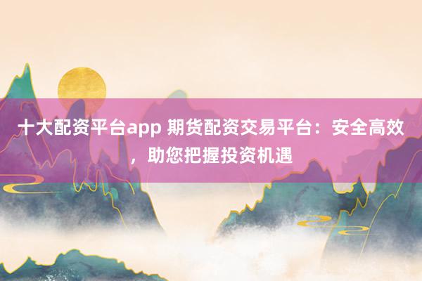 十大配资平台app 期货配资交易平台：安全高效，助您把握投资机遇