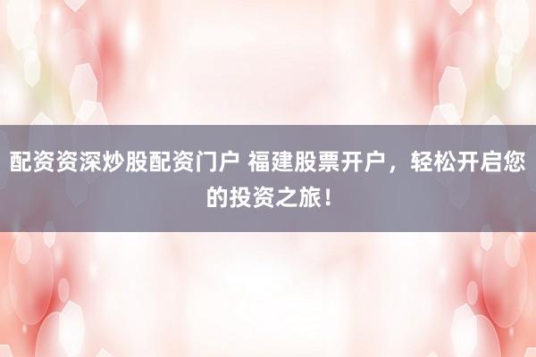 配资资深炒股配资门户 福建股票开户，轻松开启您的投资之旅！