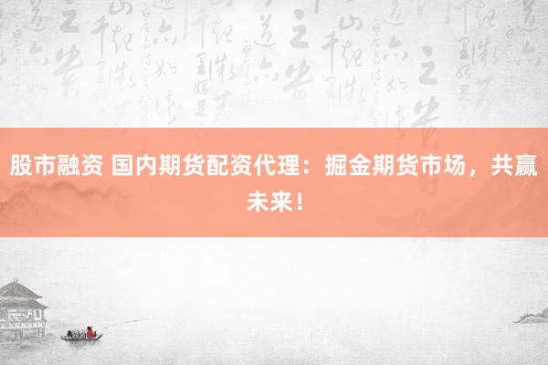 股市融资 国内期货配资代理：掘金期货市场，共赢未来！