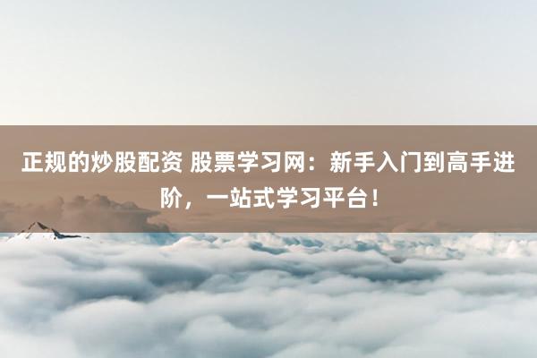 正规的炒股配资 股票学习网：新手入门到高手进阶，一站式学习平台！