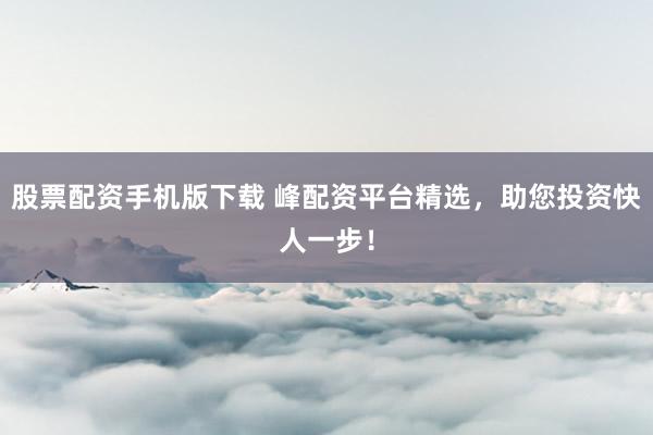 股票配资手机版下载 峰配资平台精选，助您投资快人一步！