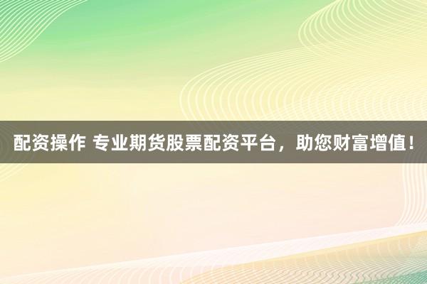 配资操作 专业期货股票配资平台，助您财富增值！