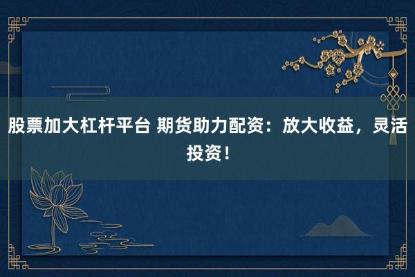 股票加大杠杆平台 期货助力配资：放大收益，灵活投资！