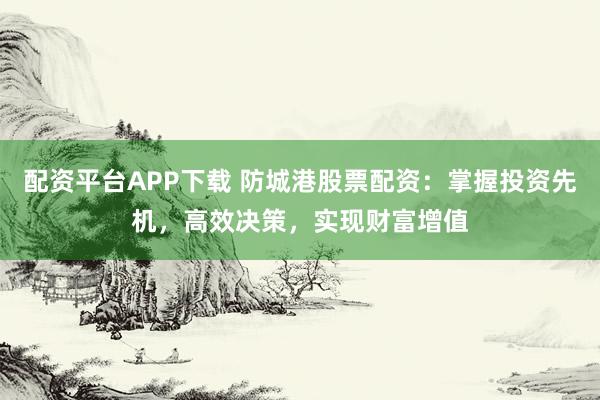 配资平台APP下载 防城港股票配资：掌握投资先机，高效决策，实现财富增值