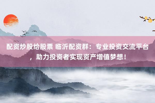 配资炒股给股票 临沂配资群：专业投资交流平台，助力投资者实现资产增值梦想！