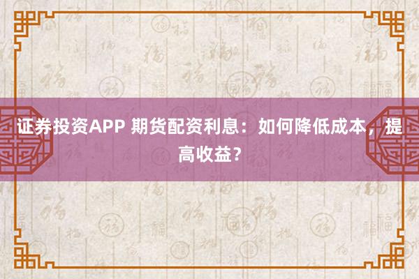 证券投资APP 期货配资利息：如何降低成本，提高收益？
