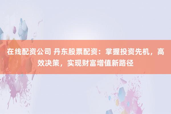 在线配资公司 丹东股票配资：掌握投资先机，高效决策，实现财富增值新路径