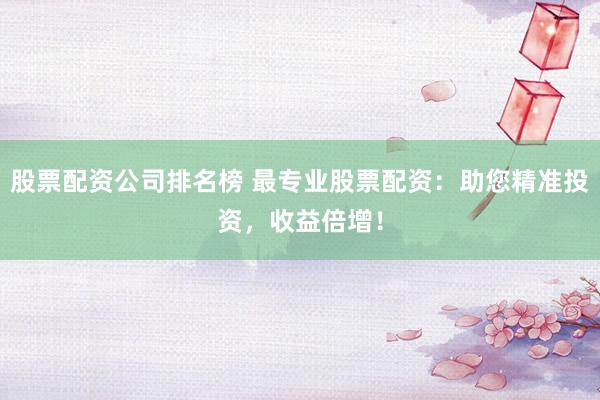 股票配资公司排名榜 最专业股票配资：助您精准投资，收益倍增！