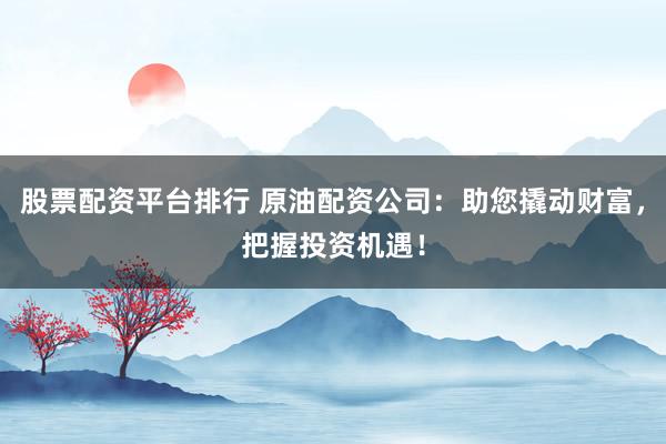 股票配资平台排行 原油配资公司：助您撬动财富，把握投资机遇！