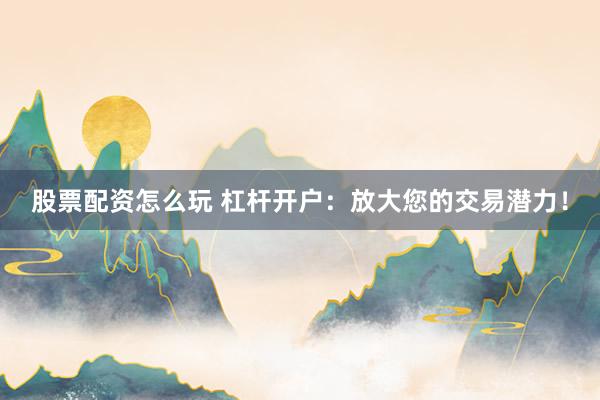股票配资怎么玩 杠杆开户：放大您的交易潜力！