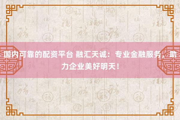 国内可靠的配资平台 融汇天诚：专业金融服务，助力企业美好明天！