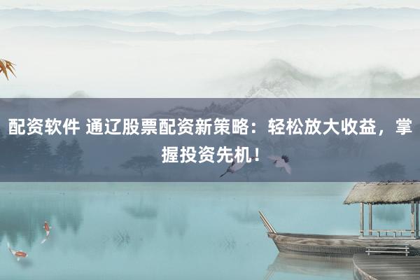 配资软件 通辽股票配资新策略：轻松放大收益，掌握投资先机！