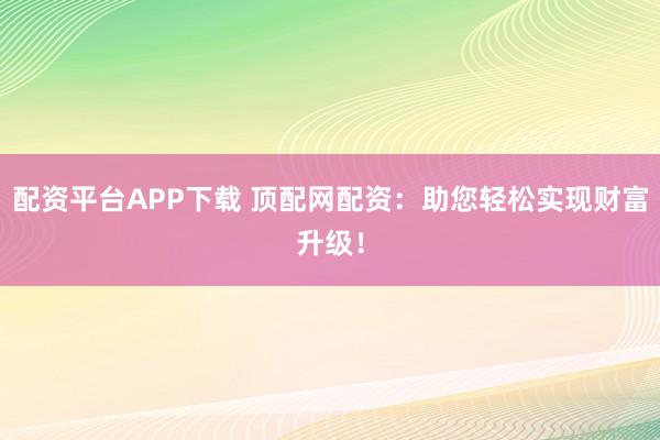 配资平台APP下载 顶配网配资：助您轻松实现财富升级！