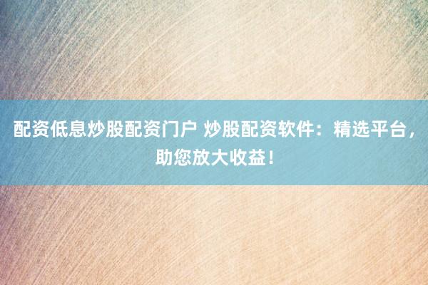 配资低息炒股配资门户 炒股配资软件：精选平台，助您放大收益！