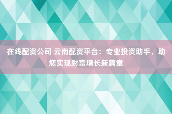在线配资公司 云南配资平台：专业投资助手，助您实现财富增长新篇章