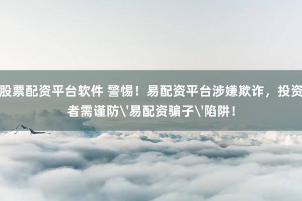 股票配资平台软件 警惕！易配资平台涉嫌欺诈，投资者需谨防'易配资骗子'陷阱！