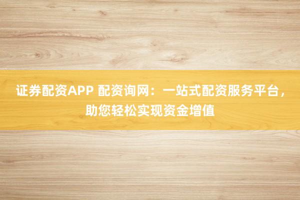 证券配资APP 配资询网：一站式配资服务平台，助您轻松实现资金增值
