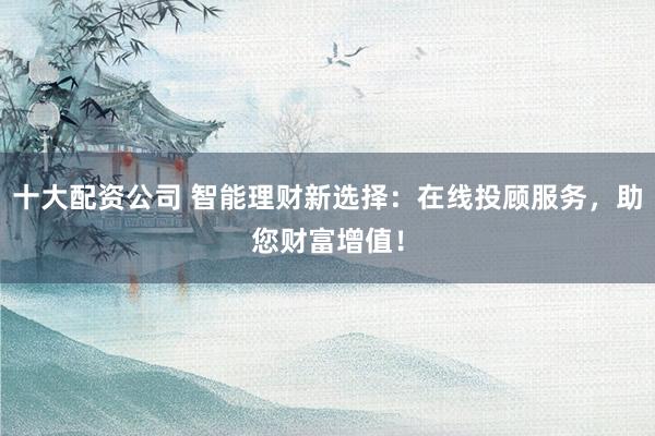 十大配资公司 智能理财新选择：在线投顾服务，助您财富增值！