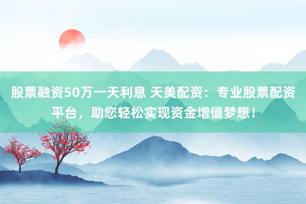 股票融资50万一天利息 天美配资：专业股票配资平台，助您轻松实现资金增值梦想！