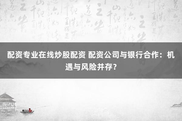 配资专业在线炒股配资 配资公司与银行合作：机遇与风险并存？