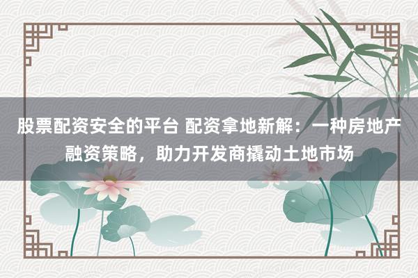 股票配资安全的平台 配资拿地新解：一种房地产融资策略，助力开发商撬动土地市场
