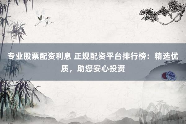 专业股票配资利息 正规配资平台排行榜：精选优质，助您安心投资