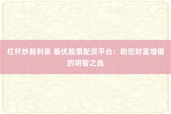杠杆炒股利息 最优股票配资平台：助您财富增值的明智之选