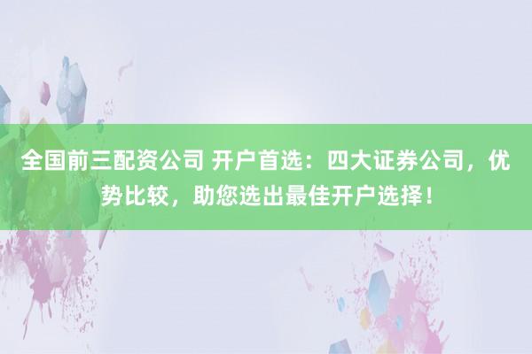 全国前三配资公司 开户首选：四大证券公司，优势比较，助您选出最佳开户选择！