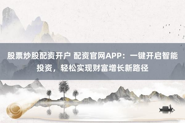 股票炒股配资开户 配资官网APP：一键开启智能投资，轻松实现财富增长新路径