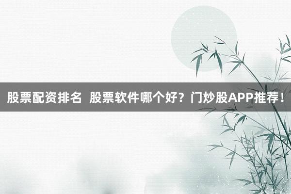 股票配资排名  股票软件哪个好？门炒股APP推荐！