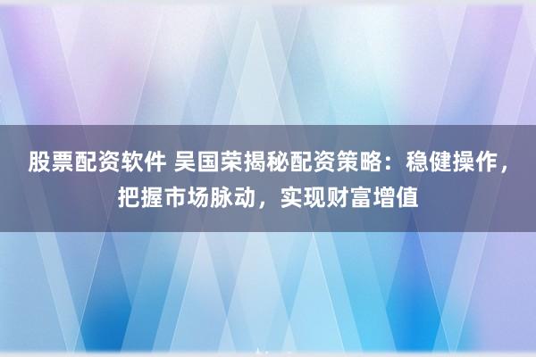 股票配资软件 吴国荣揭秘配资策略：稳健操作，把握市场脉动，实现财富增值