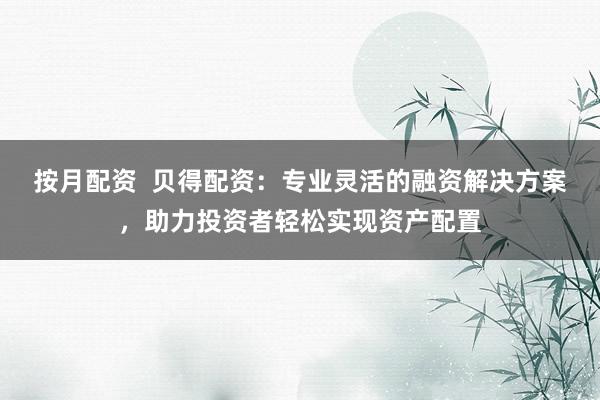 按月配资  贝得配资：专业灵活的融资解决方案，助力投资者轻松实现资产配置