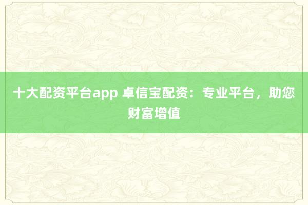 十大配资平台app 卓信宝配资：专业平台，助您财富增值